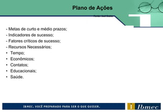 - Metas de curto e médio prazos;
- Indicadores de sucesso;
- Fatores críticos de sucesso;
- Recursos Necessários;
• Tempo;
• Econômicos;
• Contatos;
• Educacionais;
• Saúde.
Fonte: Joel Dutra
Plano de Ações
 