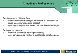 Caminho errado / falta de foco:
• Promoção ou movimentação para áreas ou atividades de
pouco ou nenhum interesse pessoal;
• Movimentação para função sem perspectiva de realização.
Desgaste da imagem:
• Área com problemas de imagem interna;
• Líder com pouca ou nenhuma qualificação para liderança.
Fonte: Joel Dutra
Armadilhas Profissionais
 
