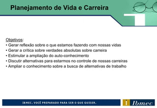Objetivos:
• Gerar reflexão sobre o que estamos fazendo com nossas vidas
• Gerar a crítica sobre verdades absolutas sobre carreira
• Estimular a ampliação do auto-conhecimento
• Discutir alternativas para estarmos no controle de nossas carreiras
• Ampliar o conhecimento sobre a busca de alternativas de trabalho
Planejamento de Vida e Carreira
 