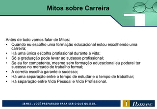 Antes de tudo vamos falar de Mitos:
• Quando eu escolho uma formação educacional estou escolhendo uma
carreira;
• Há uma única escolha profissional durante a vida;
• Só a graduação pode levar ao sucesso profissional;
• Se eu for competente, mesmo sem formação educacional eu poderei ter
sucesso no mercado de trabalho formal;
• A correta escolha garante o sucesso;
• Há uma separação entre o tempo de estudar e o tempo de trabalhar;
• Há separação entre Vida Pessoal e Vida Profissional.
Mitos sobre Carreira
 