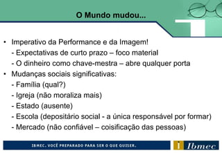 O Mundo mudou...
• Imperativo da Performance e da Imagem!
- Expectativas de curto prazo – foco material
- O dinheiro como chave-mestra – abre qualquer porta
• Mudanças sociais significativas:
- Família (qual?)
- Igreja (não moraliza mais)
- Estado (ausente)
- Escola (depositário social - a única responsável por formar)
- Mercado (não confiável – coisificação das pessoas)
 