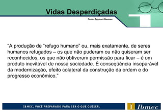Vidas Desperdiçadas
“A produção de “refugo humano” ou, mais exatamente, de seres
humanos refugados – os que não puderam ou não quiseram ser
reconhecidos, os que não obtiveram permissão para ficar – é um
produto inevitável de nossa sociedade. É conseqüência inseparável
da modernização, efeito colateral da construção da ordem e do
progresso econômico.”
Fonte: Zygmunt Bauman
 