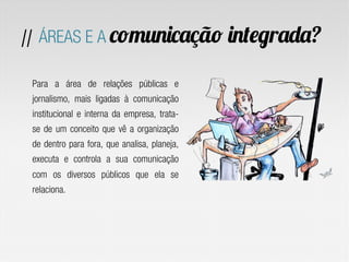 Para a área de relações públicas e
jornalismo, mais ligadas à comunicação
institucional e interna da empresa, trata-
se de um conceito que vê a organização
de dentro para fora, que analisa, planeja,
executa e controla a sua comunicação
com os diversos públicos que ela se
relaciona.
// ÁREAS E A comunicação integrada?
 