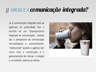 Já a comunicação integrada para as
agências de publicidade tem o
sentido de um "planejamento
integrado de comunicação", sempre
sob a perspectiva da comunicação
mercadológica e, eventualmente,
"institucional" quando a agência tem
como foco a construção e o
gerenciamento de marcas. A relação
é, no entanto, externa ao cliente.
// ÁREAS E A comunicação integrada?
 