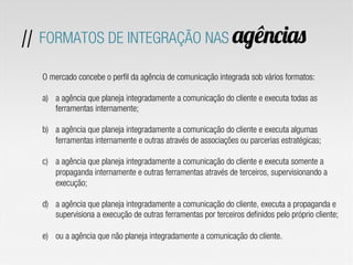 O mercado concebe o perfil da agência de comunicação integrada sob vários formatos:
a)  a agência que planeja integradamente a comunicação do cliente e executa todas as
ferramentas internamente;
b)  a agência que planeja integradamente a comunicação do cliente e executa algumas
ferramentas internamente e outras através de associações ou parcerias estratégicas;
c)  a agência que planeja integradamente a comunicação do cliente e executa somente a
propaganda internamente e outras ferramentas através de terceiros, supervisionando a
execução;
d)  a agência que planeja integradamente a comunicação do cliente, executa a propaganda e
supervisiona a execução de outras ferramentas por terceiros definidos pelo próprio cliente;
e)  ou a agência que não planeja integradamente a comunicação do cliente.
// FORMATOS DE INTEGRAÇÃO NAS agências
 