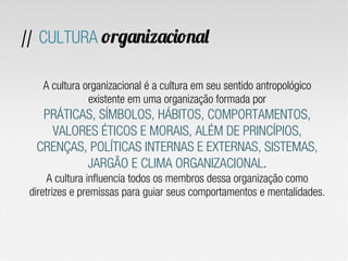 A cultura organizacional é a cultura em seu sentido antropológico
existente em uma organização formada por
PRÁTICAS, SÍMBOLOS, HÁBITOS, COMPORTAMENTOS,
VALORES ÉTICOS E MORAIS, ALÉM DE PRINCÍPIOS,
CRENÇAS, POLÍTICAS INTERNAS E EXTERNAS, SISTEMAS,
JARGÃO E CLIMA ORGANIZACIONAL.
A cultura influencia todos os membros dessa organização como
diretrizes e premissas para guiar seus comportamentos e mentalidades.
// CULTURA organizacional
 