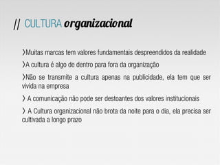 // CULTURA organizacional
〉 Muitas marcas tem valores fundamentais despreendidos da realidade
〉 A cultura é algo de dentro para fora da organização
〉 Não se transmite a cultura apenas na publicidade, ela tem que ser
vivida na empresa
〉 A comunicação não pode ser destoantes dos valores institucionais
〉  A Cultura organizacional não brota da noite para o dia, ela precisa ser
cultivada a longo prazo
 