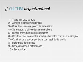 // CULTURA organizacional
1 – Transmitir UAU sempre
2 – Abraçar e conduzir mudanças
3 – Criar diversão e um pouco de esquisitice
4 – Ser ousado, criativo e ter a mente aberta
5 – Buscar crescimento e aprendizagem
6 – Construir relacionamentos abertos e honestos com a comunicação
7 – Construir uma equipe positiva e com espírito de família
8 – Fazer mais com menos
9 – Ser apaixonado e determinado
10 – Ser humilde
 
