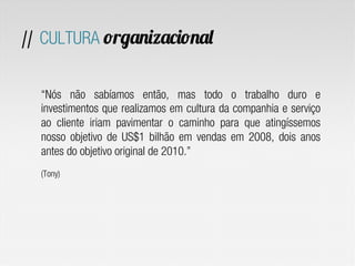 // CULTURA organizacional
“Nós não sabíamos então, mas todo o trabalho duro e
investimentos que realizamos em cultura da companhia e serviço
ao cliente iriam pavimentar o caminho para que atingíssemos
nosso objetivo de US$1 bilhão em vendas em 2008, dois anos
antes do objetivo original de 2010.”
(Tony)
 