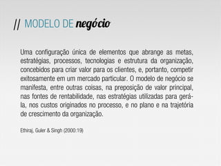 Uma configuração única de elementos que abrange as metas,
estratégias, processos, tecnologias e estrutura da organização,
concebidos para criar valor para os clientes, e, portanto, competir
exitosamente em um mercado particular. O modelo de negócio se
manifesta, entre outras coisas, na preposição de valor principal,
nas fontes de rentabilidade, nas estratégias utilizadas para gerá-
la, nos custos originados no processo, e no plano e na trajetória
de crescimento da organização.
Ethiraj, Guler & Singh (2000:19)
// MODELO DE negócio
 