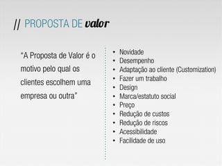 “A Proposta de Valor é o
motivo pelo qual os
clientes escolhem uma
empresa ou outra”
// PROPOSTA DE valor
•  Novidade
•  Desempenho
•  Adaptação ao cliente (Customization)
•  Fazer um trabalho
•  Design
•  Marca/estatuto social
•  Preço
•  Redução de custos
•  Redução de riscos
•  Acessibilidade
•  Facilidade de uso
 