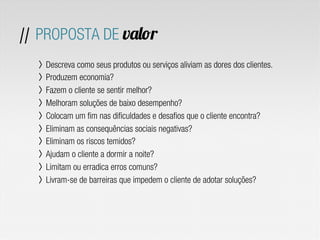 // PROPOSTA DE valor
〉  Descreva como seus produtos ou serviços aliviam as dores dos clientes.
〉  Produzem economia?
〉  Fazem o cliente se sentir melhor?
〉  Melhoram soluções de baixo desempenho?
〉  Colocam um fim nas dificuldades e desafios que o cliente encontra?
〉  Eliminam as consequências sociais negativas?
〉  Eliminam os riscos temidos?
〉  Ajudam o cliente a dormir a noite?
〉  Limitam ou erradica erros comuns?
〉  Livram-se de barreiras que impedem o cliente de adotar soluções?
 