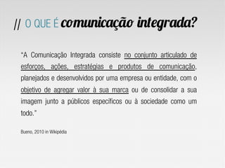 “A Comunicação Integrada consiste no conjunto articulado de
esforços, ações, estratégias e produtos de comunicação,
planejados e desenvolvidos por uma empresa ou entidade, com o
objetivo de agregar valor à sua marca ou de consolidar a sua
imagem junto a públicos específicos ou à sociedade como um
todo.”
Bueno, 2010 in Wikipédia
// O QUE É comunicação integrada?
 