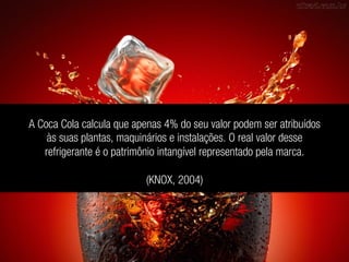 A Coca Cola calcula que apenas 4% do seu valor podem ser atribuídos
às suas plantas, maquinários e instalações. O real valor desse
refrigerante é o patrimônio intangível representado pela marca.
(KNOX, 2004)
 