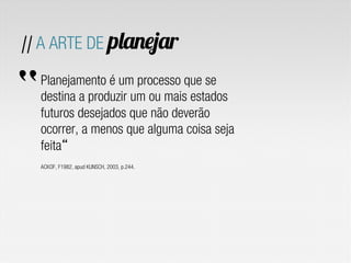 // A ARTE DE planejar
Planejamento é um processo que se
destina a produzir um ou mais estados
futuros desejados que não deverão
ocorrer, a menos que alguma coisa seja
feita
ACKOF, F1982, apud KUNSCH, 2003, p.244.
“
 