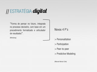 // ESTRATÉGIA digital
Novos 4 P’s
> Personalitation
> Participation
> Peer-to-peer
> Predictive Modeling
(Manuel Alonso Coto)
Forma de pensar no futuro, integrada
no processo decisório, com base em um
procedimento formalizado e articulador
de resultados .
(Mintzberg)
 