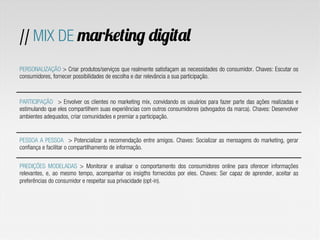 // MIX DE marketing digital
PERSONALIZAÇÃO > Criar produtos/serviços que realmente satisfaçam as necessidades do consumidor. Chaves: Escutar os
consumidores, fornecer possibilidades de escolha e dar relevância a sua participação.
PARTICIPAÇÃO > Envolver os clientes no marketing mix, convidando os usuários para fazer parte das ações realizadas e
estimulando que eles compartilhem suas experiências com outros consumidores (advogados da marca). Chaves: Desenvolver
ambientes adequados, criar comunidades e premiar a participação.
PESSOA A PESSOA > Potencializar a recomendação entre amigos. Chaves: Socializar as mensagens do marketing, gerar
confiança e facilitar o compartilhamento de informação.
PREDIÇÕES MODELADAS > Monitorar e analisar o comportamento dos consumidores online para oferecer informações
relevantes, e, ao mesmo tempo, acompanhar os insigths fornecidos por eles. Chaves: Ser capaz de aprender, aceitar as
preferências do consumidor e respeitar sua privacidade (opt-in).
 