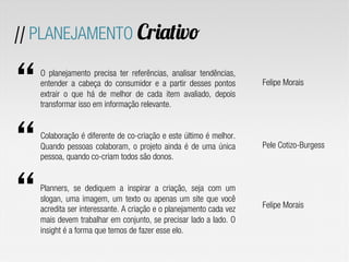 O planejamento precisa ter referências, analisar tendências,
entender a cabeça do  consumidor  e a partir desses pontos
extrair o que há de melhor de cada item avaliado, depois
transformar isso em informação relevante.
Colaboração é diferente de co-criação e este último é melhor.
Quando pessoas colaboram, o projeto ainda é de uma única
pessoa, quando co-criam todos são donos.
Planners, se dediquem a inspirar a criação, seja com um
slogan, uma imagem, um texto ou apenas um site que você
acredita ser interessante. A criação e o planejamento cada vez
mais devem trabalhar em conjunto, se precisar lado a lado. O
insight é a forma que temos de fazer esse elo.
Felipe Morais
Pele Cotizo-Burgess
Felipe Morais
// PLANEJAMENTO Criativo
 