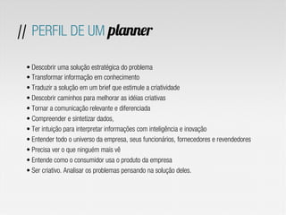 • Descobrir uma solução estratégica do problema
• Transformar informação em conhecimento
• Traduzir a solução em um brief que estimule a criatividade
• Descobrir caminhos para melhorar as idéias criativas
• Tornar a comunicação relevante e diferenciada
• Compreender e sintetizar dados,
• Ter intuição para interpretar informações com inteligência e inovação
• Entender todo o universo da empresa, seus funcionários, fornecedores e revendedores
• Precisa ver o que ninguém mais vê
• Entende como o consumidor usa o produto da empresa
• Ser criativo. Analisar os problemas pensando na solução deles.
// PERFIL DE UM planner
 