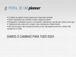 • O trabalho da agência começa depois que o nosso está concluído
• Somos responsáveis por entender a fundo o negócio do cliente
• Pesquisamos. Entendemos quem é o consumidor. Entendemos o que ele quer, pensa e como age
• Trabalhamos lado a lado com a criação, mídia, atendimento e Redes Sociais
• Não fazemos layout. Não compramos banners no Uol. Não pegamos brief com o cliente. Não
interagimos no Twitter
DAMOS O CAMINHO PARA TUDO ISSO!
// PERFIL DE UM planner
 