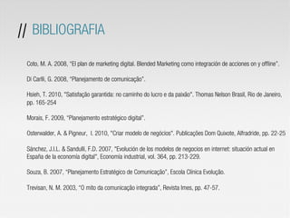 Coto, M. A. 2008, “El plan de marketing digital. Blended Marketing como integración de acciones on y offline”.
Di Carlli, G. 2008, “Planejamento de comunicação”.
Hsieh, T. 2010, "Satisfação garantida: no caminho do lucro e da paixão". Thomas Nelson Brasil, Rio de Janeiro,
pp. 165-254
Morais, F. 2009, “Planejamento estratégico digital”.
Osterwalder, A. & Pigneur, I. 2010, "Criar modelo de negócios". Publicações Dom Quixote, Alfradride, pp. 22-25
Sánchez, J.I.L. & Sandulli, F.D. 2007, "Evolución de los modelos de negocios en internet: situación actual en
España de la economía digital", Economía industrial, vol. 364, pp. 213-229.
Souza, B. 2007, “Planejamento Estratégico de Comunicação”, Escola Clínica Evolução.
Trevisan, N. M. 2003, “O mito da comunicação integrada”, Revista Imes, pp. 47-57.
// BIBLIOGRAFIA
 