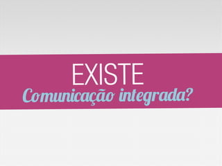 EXISTE
Comunicação integrada?
 