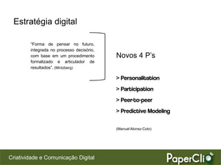 Estratégia digital

        “Forma de pensar no futuro,
        integrada no processo decisório,
        com base em um procedimento        Novos 4 P’s
        formalizado e articulador de
        resultados”. (Mintzberg)

                                           > Personalitation
                                           > Participation
                                           > Peer-to-peer
                                           > Predictive Modeling

                                           (Manuel Alonso Coto)




Criatividade e Comunicação Digital
 