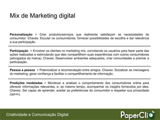 Mix de Marketing digital

 Personalização > Criar produtos/serviços que realmente satisfaçam as necessidades do
 consumidor. Chaves: Escutar os consumidores, fornecer possibilidades de escolha e dar relevância
 a sua participação.

 Participação > Envolver os clientes no marketing mix, convidando os usuários para fazer parte das
 ações realizadas e estimulando que eles compartilhem suas experiências com outros consumidores
 (advogados da marca). Chaves: Desenvolver ambientes adequados, criar comunidades e premiar a
 participação.

 Pessoa a pessoa > Potencializar a recomendação entre amigos. Chaves: Socializar as mensagens
 do marketing, gerar confiança e facilitar o compartilhamento de informação.

 Predições modeladas > Monitorar e analisar o comportamento dos consumidores online para
 oferecer informações relevantes, e, ao mesmo tempo, acompanhar os insigths fornecidos por eles.
 Chaves: Ser capaz de aprender, aceitar as preferências do consumidor e respeitar sua privacidade
 (opt-in).




Criatividade e Comunicação Digital
 