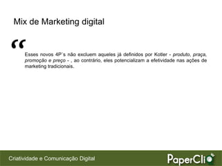 Mix de Marketing digital



“     Esses novos 4P`s não excluem aqueles já definidos por Kotler - produto, praça,
      promoção e preço - , ao contrário, eles potencializam a efetividade nas ações de
      marketing tradicionais.




Criatividade e Comunicação Digital
 