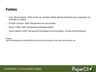 Fontes
 ›   Coto, Manuel Alonso. 2008, El plan de marketing digital. Blended Marketing como integración de
     acciones on y offline.

 ›   Di Carlli, Giovanni. 2008, Planejamento de comunicação.

 ›   Morais, Felipe. 2009, Planejamento estratégico digital.

 ›   Souza, Bárbara. 2007, Planejamento Estratégico de Comunicação – Escola Clínica Evolução.


 Imagens:
 http://www.ibelieveinadv.com/2008/06/henkel-mir-black-arm-spider-movie; http://tecnocientista.info




Criatividade e Comunicação Digital
 