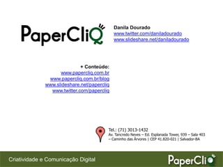Danila Dourado
                                             www.twitter.com/daniladourado
                                             www.slideshare.net/daniladourado




                             + Conteúdo:
                    www.papercliq.com.br
               www.papercliq.com.br/blog
              www.slideshare.net/papercliq
                www.twitter.com/papercliq




                                         Tel.: (71) 3013-1432
                                         Av. Tancredo Neves – Ed. Esplanada Tower, 939 – Sala 403
                                         – Caminho das Árvores | CEP 41.820-021 | Salvador-BA




Criatividade e Comunicação Digital
 