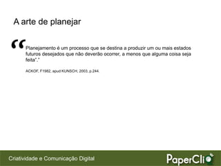 A arte de planejar



“     Planejamento é um processo que se destina a produzir um ou mais estados
      futuros desejados que não deverão ocorrer, a menos que alguma coisa seja
      feita”.”

      ACKOF, F1982, apud KUNSCH, 2003, p.244.




Criatividade e Comunicação Digital
 