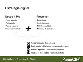 Criatividade e Comunicação Digital
Estratégia digital
Novos 4 P’s
Personalização
Participação
Pessoa a pessoa
Predições modeladas
Prosumer
Experiência
Contextualidade
Multidirecionalidade
Marketing de permissão
+
Personalização - Experiência
Participação – Marketing de permissão / opt-in
Pessoa a pessoa - Multiderecionalidade
Predições modeladas - Contextualidade
PARES
(Manuel Alonso Coto)
 