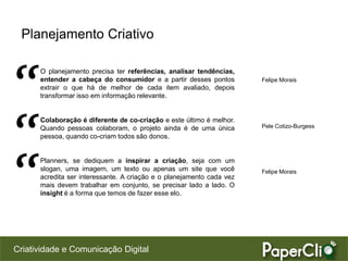 Criatividade e Comunicação Digital
Planejamento Criativo
O planejamento precisa ter referências, analisar tendências,
entender a cabeça do consumidor e a partir desses pontos
extrair o que há de melhor de cada item avaliado, depois
transformar isso em informação relevante.
Colaboração é diferente de co-criação e este último é melhor.
Quando pessoas colaboram, o projeto ainda é de uma única
pessoa, quando co-criam todos são donos.
Planners, se dediquem a inspirar a criação, seja com um
slogan, uma imagem, um texto ou apenas um site que você
acredita ser interessante. A criação e o planejamento cada vez
mais devem trabalhar em conjunto, se precisar lado a lado. O
insight é a forma que temos de fazer esse elo.
Felipe Morais
Pele Cotizo-Burgess
Felipe Morais
“
“
“
 