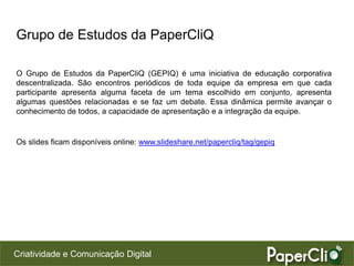 Criatividade e Comunicação Digital
Grupo de Estudos da PaperCliQ
O Grupo de Estudos da PaperCliQ (GEPIQ) é uma iniciativa de educação corporativa
descentralizada. São encontros periódicos de toda equipe da empresa em que cada
participante apresenta alguma faceta de um tema escolhido em conjunto, apresenta
algumas questões relacionadas e se faz um debate. Essa dinâmica permite avançar o
conhecimento de todos, a capacidade de apresentação e a integração da equipe.
Os slides ficam disponíveis online: www.slideshare.net/papercliq/tag/gepiq
 