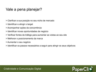 Criatividade e Comunicação Digital
Vale a pena planejar?
> Clarificar a sua posição no seu nicho de mercado
> Identificar e atingir o target
> Acompanhar ações da concorrência
> Identificar novas oportunidades de negócio
> Verificar fontes de tráfego para aumentar as visitas ao seu site
> Melhorar o posicionamento da marca
> Aumentar o seu negócio
> Identificar os passos necessários a seguir para atingir os seus objetivos
 