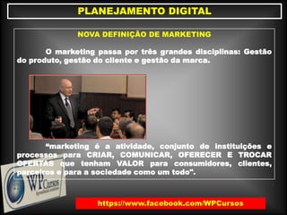 https://www.facebook.com/WPCursos
PLANEJAMENTO DIGITAL
NOVA DEFINIÇÃO DE MARKETING
O marketing passa por três grandes disciplinas: Gestão
do produto, gestão do cliente e gestão da marca.
“marketing é a atividade, conjunto de instituições e
processos para CRIAR, COMUNICAR, OFERECER E TROCAR
OFERTAS que tenham VALOR para consumidores, clientes,
parceiros e para a sociedade como um todo".
 