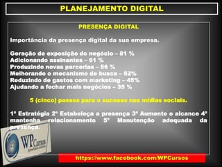 https://www.facebook.com/WPCursos
PLANEJAMENTO DIGITAL
PRESENÇA DIGITAL
Importância da presença digital da sua empresa.
Geração de exposição do negócio – 81 %
Adicionando assinantes – 61 %
Produzindo novas parcerias – 56 %
Melhorando o mecanismo de busca – 52%
Reduzindo de gastos com marketing – 45%
Ajudando a fechar mais negócios – 35 %
5 (cinco) passos para o sucesso nas mídias sociais.
1º Estratégia 2º Estabeleça a presença 3º Aumente o alcance 4º
mantenha relacionamento 5º Manutenção adequada da
presença.
 