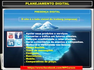 https://www.facebook.com/WPCursos
PLANEJAMENTO DIGITAL
PRESENÇA DIGITAL
O site é o lado visível do Iceberg (empresa)
. Apoiar seus produtos e serviços.
. Converter o tráfego em futuros clientes.
. Reforçar credibilidade e reter clientes.
. Gerar comentários de eventos e campanhas.
. Melhorar a visibilidade nas buscas.
. Redes Sociais.
. Troca de mensagens.
. Conteúdo.
. Buscadores.
. Mobile.
. Comparativos de preço.
 