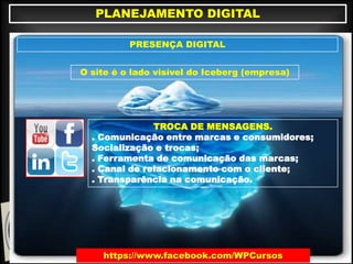 https://www.facebook.com/WPCursos
PLANEJAMENTO DIGITAL
PRESENÇA DIGITAL
O site é o lado visível do Iceberg (empresa)
TROCA DE MENSAGENS.
. Comunicação entre marcas e consumidores;
Socialização e trocas;
. Ferramenta de comunicação das marcas;
. Canal de relacionamento com o cliente;
. Transparência na comunicação.
 