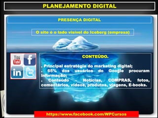 https://www.facebook.com/WPCursos
PLANEJAMENTO DIGITAL
PRESENÇA DIGITAL
O site é o lado visível do Iceberg (empresa)
CONTEÚDO.
. Principal estratégia do marketing digital;
. 65% dos usuários do Google procuram
informação;
. Conteúdo – Notícias, COMPRAS, fotos,
comentários, vídeos, produtos, viagens, E-books.
 