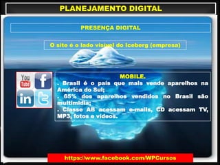 PLANEJAMENTO DIGITAL
PRESENÇA DIGITAL
O site é o lado visível do Iceberg (empresa)
MOBILE.
. Brasil é o país que mais vende aparelhos na
América do Sul;
. 65% dos aparelhos vendidos no Brasil são
multimidia;
. Classe AB acessam e-mails, CD acessam TV,
MP3, fotos e vídeos.
https://www.facebook.com/WPCursos
 