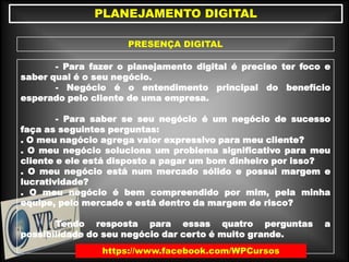 PLANEJAMENTO DIGITAL
PRESENÇA DIGITAL
- Para fazer o planejamento digital é preciso ter foco e
saber qual é o seu negócio.
- Negócio é o entendimento principal do benefício
esperado pelo cliente de uma empresa.
- Para saber se seu negócio é um negócio de sucesso
faça as seguintes perguntas:
. O meu nagócio agrega valor expressivo para meu cliente?
. O meu negócio soluciona um problema significativo para meu
cliente e ele está disposto a pagar um bom dinheiro por isso?
. O meu negócio está num mercado sólido e possui margem e
lucratividade?
. O meu negócio é bem compreendido por mim, pela minha
equipe, pelo mercado e está dentro da margem de risco?
Tendo resposta para essas quatro perguntas a
possibilidade do seu negócio dar certo é muito grande.
https://www.facebook.com/WPCursos
 