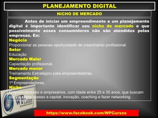 PLANEJAMENTO DIGITAL
NICHO DE MERCADO
https://www.facebook.com/WPCursos
Antes de iniciar um empreendimento e um planejamento
digital é importante identificar seu nicho de mercado e que
possivelmente esses consumidores não são atendidos pelas
empresas. Ex:
Negócio
Proporcionar as pessoas oportunidade de crescimento profissional.
Setor
Educação
Mercado Maior
Capacitação profissional.
Mercado menor
Treinamento Estratégico para empreendedores.
Segmentação
1ª Empreendedores.
Nicho
Empreendedores e empresários, com idade entre 25 e 35 anos, que buscam
cursos sobre acesso a capital, inovação, coaching e fazer networking.
 
