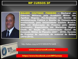 WALBER COUTINHO PINHEIRO – Bacharel em
Ciências Militares pela Academia Militar das
Agulhas Negras. Pós-Graduado em Gestão da
Administração Pública e Gestão da Comunicação
Institucional, pela Universidade Castelo Branco.
MBA em Elaboração de Projetos pelo IBMEC
(Cursando). Especialista em Marketing Digital.
Chefe da Seção de Comunicação Social do
Comando Militar do Planalto (2007 – 2010). Gerente
de Projetos de aquisição de material de Defesa
(2010-2012).
WP CURSOS DF
https://www.facebook.com/WPCursos
http://lattes.cnpq.br/5151955357913405
www.wpcursosdf.com.br
 