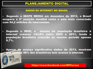 https://www.facebook.com/WPCursos
PLANEJAMENTO DIGITAL
DADOS DA INTERNET NO BRASIL
- Segundo o IBOPE MEDIA em dezembro de 2012, o Brasil
ocupava a 5ª posição mundial como o país mais conectado
com 94,2 milhões de internautas.
- Segundo o IBGE, o acesso da população brasileira à
internet cresceu 143,8% entre 2005 e 2011, tendo a
população brasileira crescido no mesmo período apenas
9,7%.
- Apesar do avanço significativo dados de 2013, mostram
que apenas 48% dos brasileiros tem acesso à internet.
 