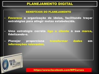 https://www.facebook.com/WPCursos
PLANEJAMENTO DIGITAL
BENEFÍCIOS DO PLANEJAMENTO
- Favorece a organização de ideias, facilitando traçar
estratégias para atingir metas estabelecida.
- Uma estratégia correta liga o cliente à sua marca,
fidelizando-o.
- Planejar proporciona transformar dados em
informações relevantes.
 