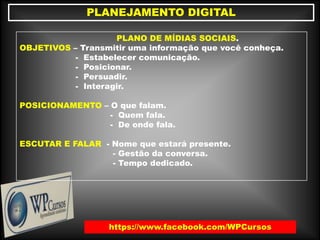 https://www.facebook.com/WPCursos
PLANEJAMENTO DIGITAL
PLANO DE MÍDIAS SOCIAIS.
OBJETIVOS – Transmitir uma informação que você conheça.
- Estabelecer comunicação.
- Posicionar.
- Persuadir.
- Interagir.
POSICIONAMENTO – O que falam.
- Quem fala.
- De onde fala.
ESCUTAR E FALAR - Nome que estará presente.
- Gestão da conversa.
- Tempo dedicado.
 