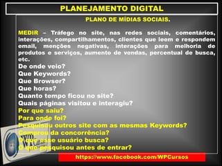 https://www.facebook.com/WPCursos
PLANEJAMENTO DIGITAL
PLANO DE MÍDIAS SOCIAIS.
MEDIR – Tráfego no site, nas redes sociais, comentários,
interações, compartilhamentos, clientes que leem e respondem
email, menções negativas, interações para melhoria de
produtos e serviços, aumento de vendas, percentual de busca,
etc.
De onde veio?
Que Keywords?
Que Browser?
Que horas?
Quanto tempo ficou no site?
Quais páginas visitou e interagiu?
Por que saiu?
Para onde foi?
Pesquisou outros site com as mesmas Keywords?
Comprou da concorrência?
O que esse usuário busca?
O que pesquisou antes de entrar?
 