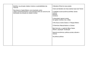 Identificar as principais cidades mineiras e sustentabilidade das
mesmas.
Reconhecer a Capital Mineira como importante centro
urbano,comercial,industrial e como principal centro de consumo e de
distribuição da produção às cidades mineiras.
A Bandeira Oficial do nosso estado
O lema da Bandeira de minas Libertas Quae será Tamen
A realidade social econômica de Minas Gerais:
Lavoura
Indústria
Comércio
A diversidade regional mineira
As regiões mineiras:o Sul, a Mata.
O Rio Doce,o Centro-Oeste e o Triângulo Mineiro
O Patrimônio Natural,Histórico e Cultural.
Belo Horizonte: a capital de Minas Gerais:
História –população -localização
Aspectos econômicos, políticos,sociais,culturais e
naturais.
As políticas públicas.
 